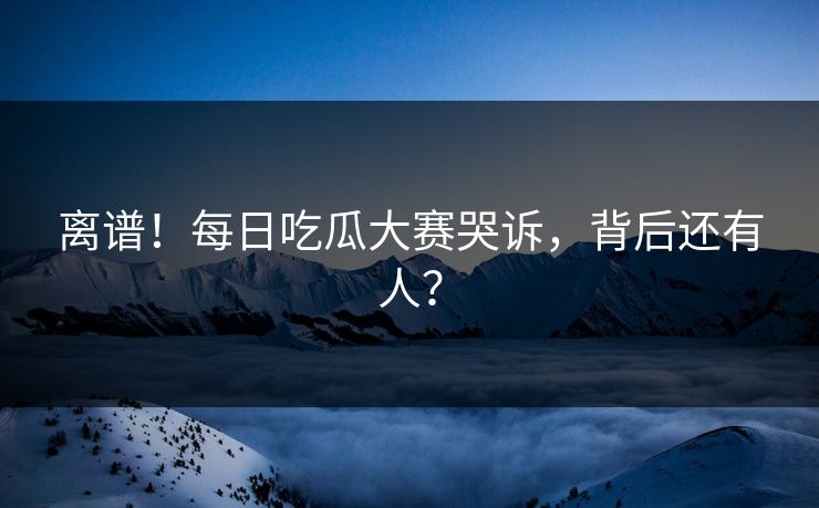 离谱！每日吃瓜大赛哭诉，背后还有人？