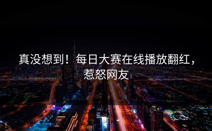 真没想到！每日大赛在线播放翻红，惹怒网友