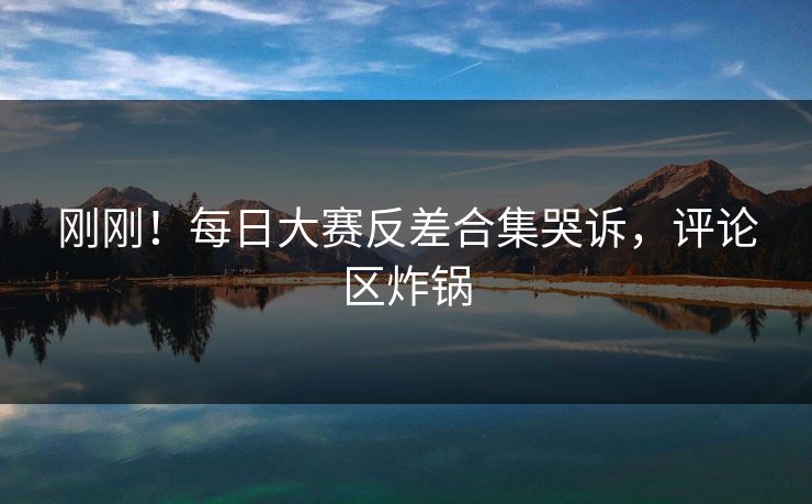 刚刚！每日大赛反差合集哭诉，评论区炸锅