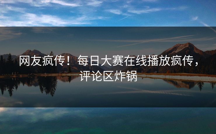 网友疯传！每日大赛在线播放疯传，评论区炸锅