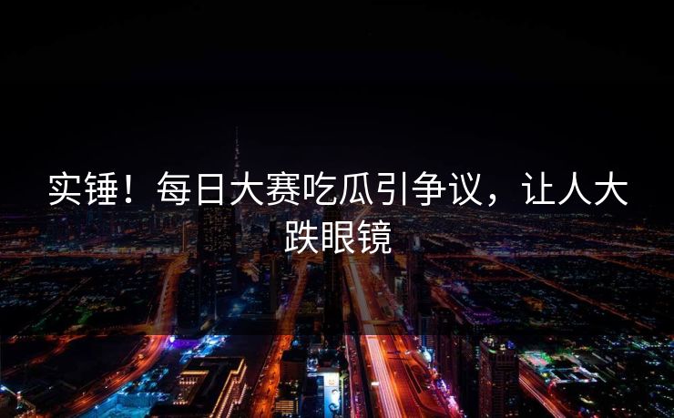 实锤！每日大赛吃瓜引争议，让人大跌眼镜