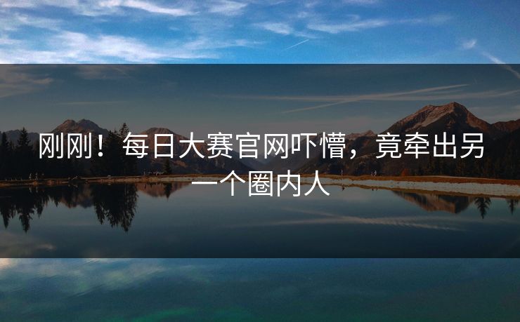 刚刚！每日大赛官网吓懵，竟牵出另一个圈内人