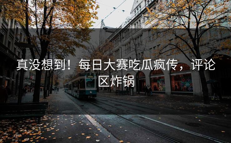 真没想到！每日大赛吃瓜疯传，评论区炸锅