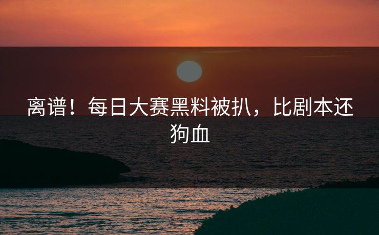 离谱！每日大赛黑料被扒，比剧本还狗血