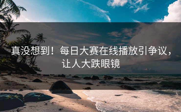 真没想到！每日大赛在线播放引争议，让人大跌眼镜