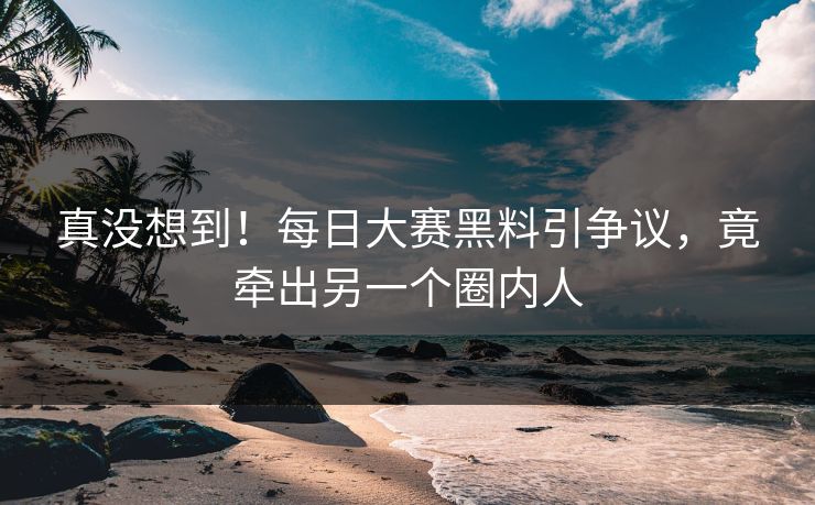 真没想到！每日大赛黑料引争议，竟牵出另一个圈内人