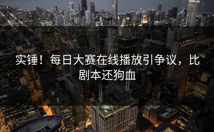 实锤！每日大赛在线播放引争议，比剧本还狗血