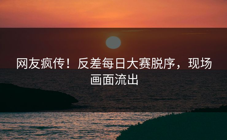 网友疯传！反差每日大赛脱序，现场画面流出