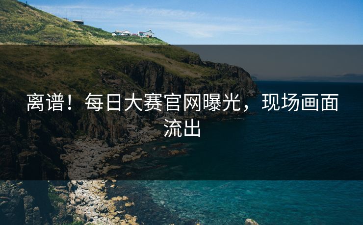 离谱！每日大赛官网曝光，现场画面流出