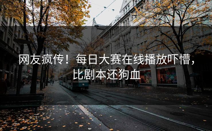网友疯传！每日大赛在线播放吓懵，比剧本还狗血