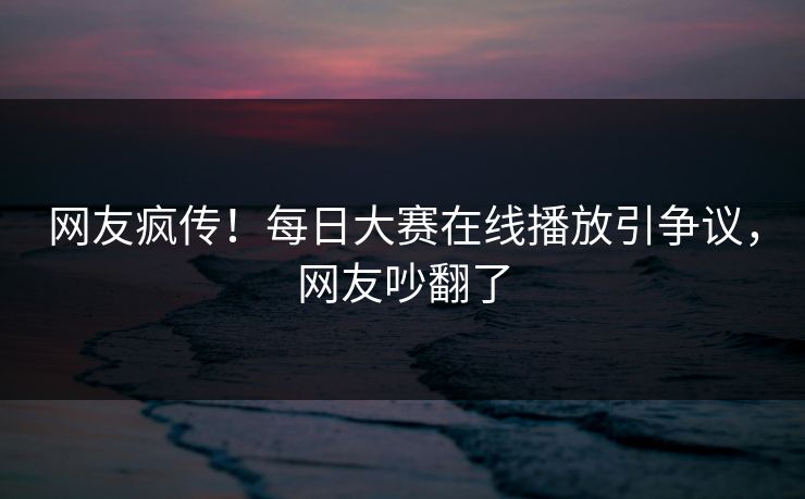 网友疯传！每日大赛在线播放引争议，网友吵翻了