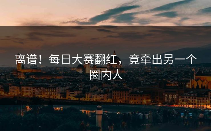 离谱！每日大赛翻红，竟牵出另一个圈内人