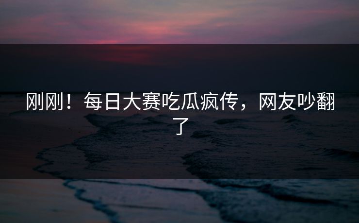 刚刚！每日大赛吃瓜疯传，网友吵翻了
