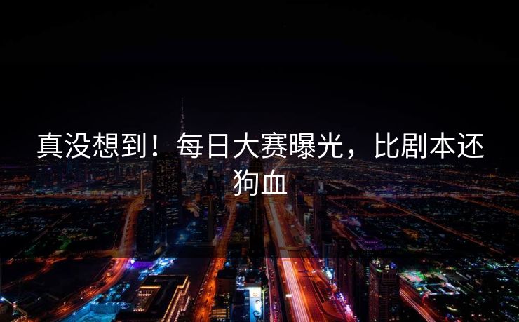 真没想到！每日大赛曝光，比剧本还狗血