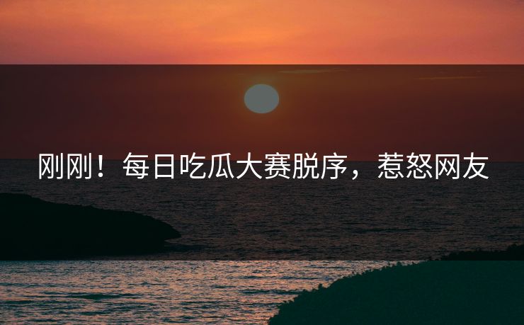 刚刚！每日吃瓜大赛脱序，惹怒网友