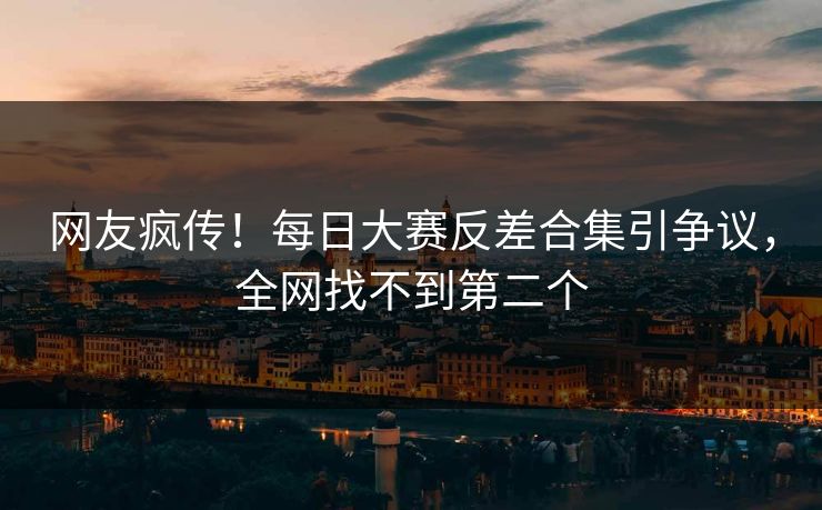 网友疯传！每日大赛反差合集引争议，全网找不到第二个