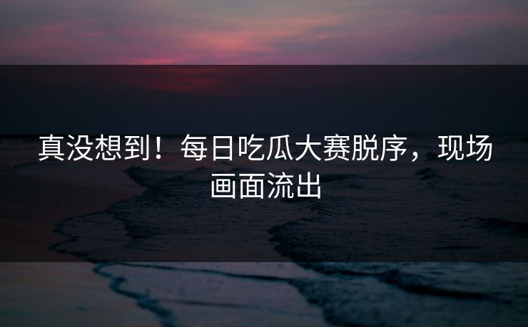 真没想到！每日吃瓜大赛脱序，现场画面流出