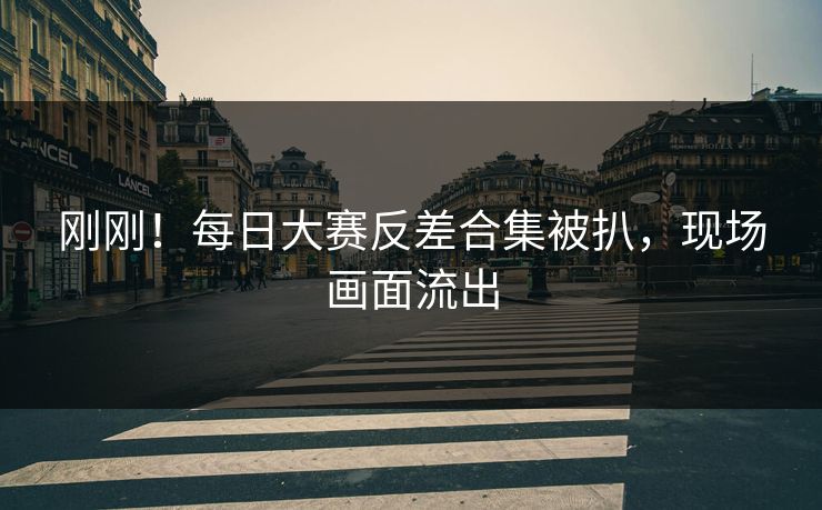 刚刚！每日大赛反差合集被扒，现场画面流出