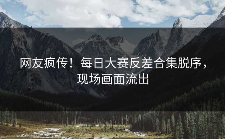 网友疯传！每日大赛反差合集脱序，现场画面流出
