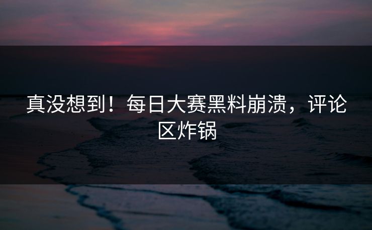 真没想到！每日大赛黑料崩溃，评论区炸锅