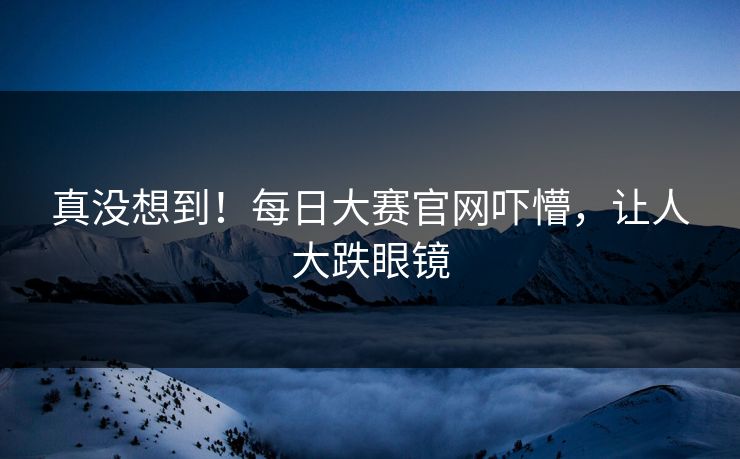 真没想到！每日大赛官网吓懵，让人大跌眼镜