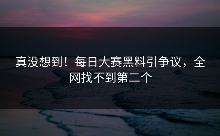 真没想到！每日大赛黑料引争议，全网找不到第二个
