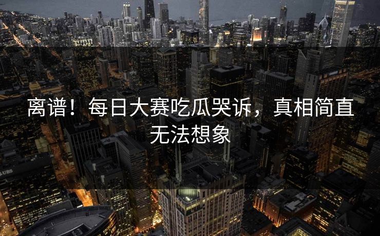 离谱！每日大赛吃瓜哭诉，真相简直无法想象