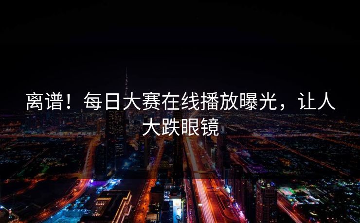 离谱！每日大赛在线播放曝光，让人大跌眼镜