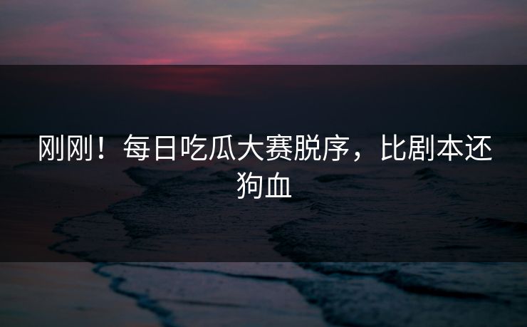 刚刚！每日吃瓜大赛脱序，比剧本还狗血