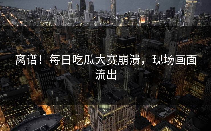 离谱！每日吃瓜大赛崩溃，现场画面流出
