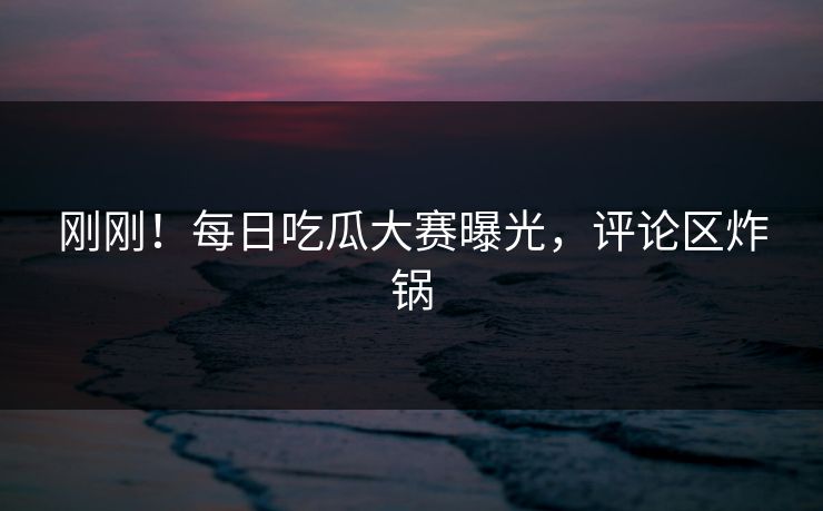 刚刚！每日吃瓜大赛曝光，评论区炸锅