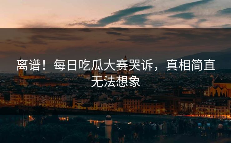 离谱！每日吃瓜大赛哭诉，真相简直无法想象