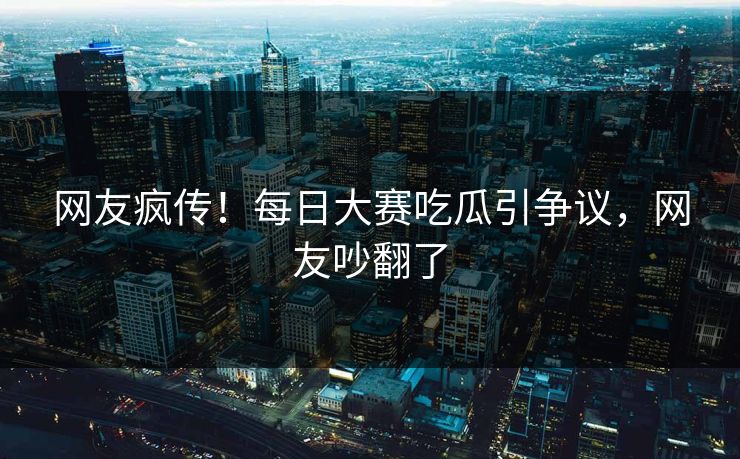 网友疯传！每日大赛吃瓜引争议，网友吵翻了