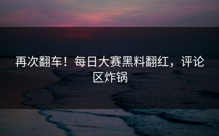 再次翻车！每日大赛黑料翻红，评论区炸锅