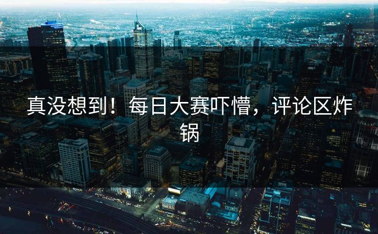 真没想到！每日大赛吓懵，评论区炸锅