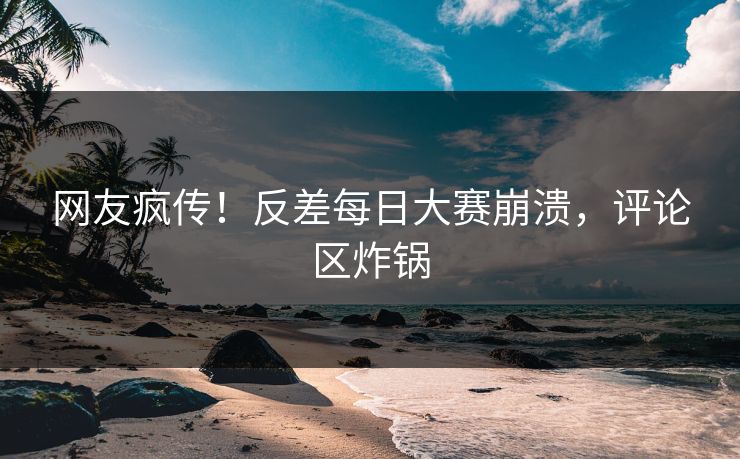 网友疯传！反差每日大赛崩溃，评论区炸锅