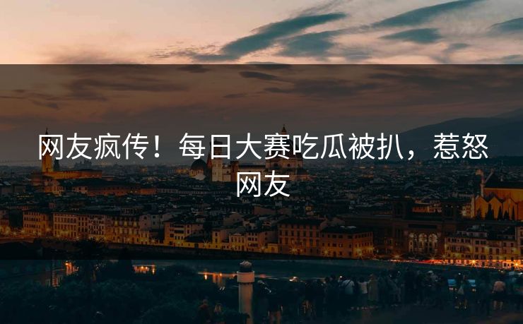 网友疯传！每日大赛吃瓜被扒，惹怒网友