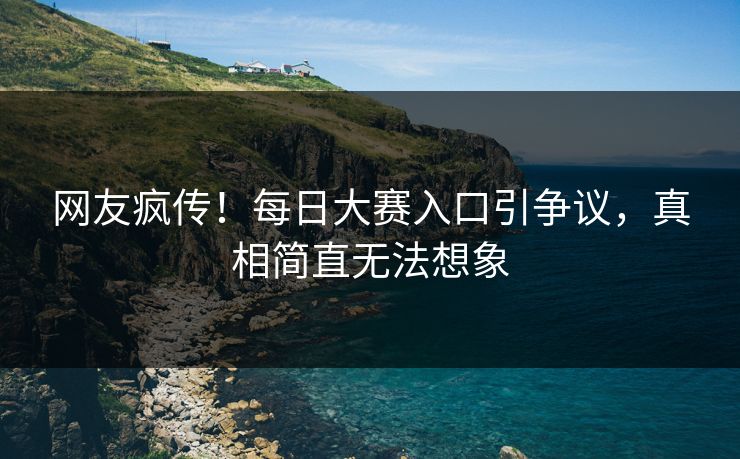 网友疯传！每日大赛入口引争议，真相简直无法想象