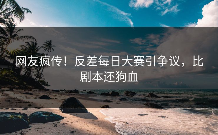 网友疯传！反差每日大赛引争议，比剧本还狗血