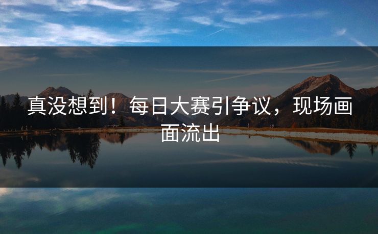 真没想到！每日大赛引争议，现场画面流出