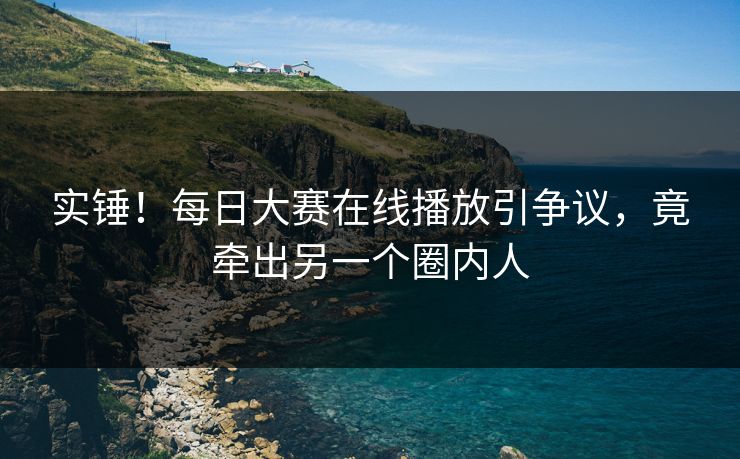 实锤！每日大赛在线播放引争议，竟牵出另一个圈内人