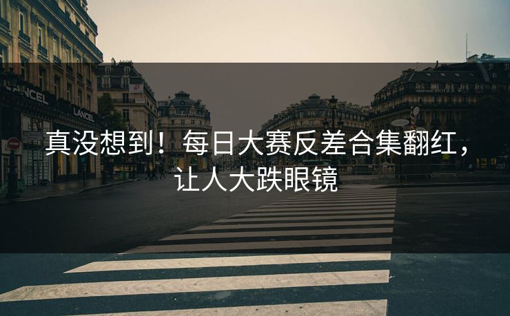 真没想到！每日大赛反差合集翻红，让人大跌眼镜