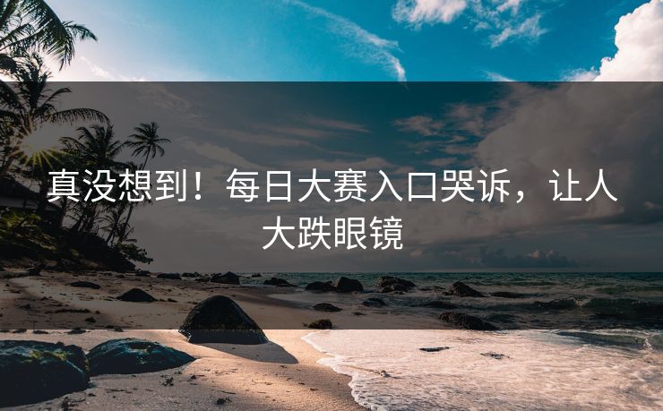 真没想到！每日大赛入口哭诉，让人大跌眼镜