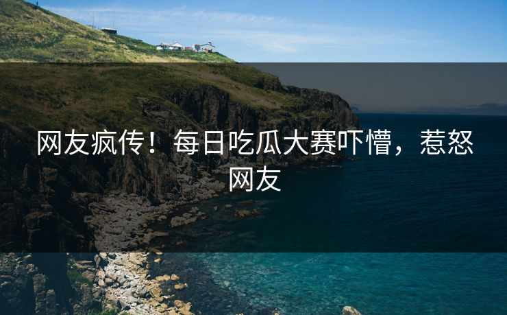 网友疯传！每日吃瓜大赛吓懵，惹怒网友