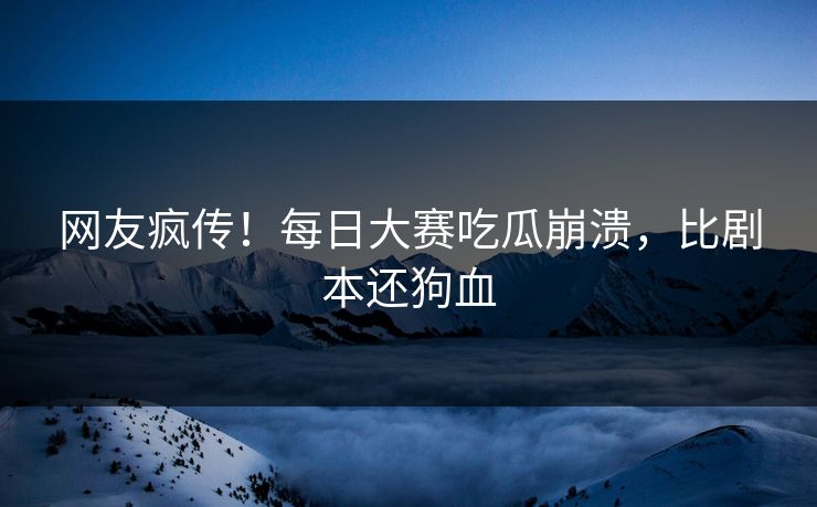 网友疯传！每日大赛吃瓜崩溃，比剧本还狗血