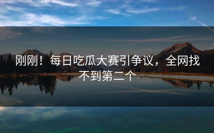 刚刚！每日吃瓜大赛引争议，全网找不到第二个
