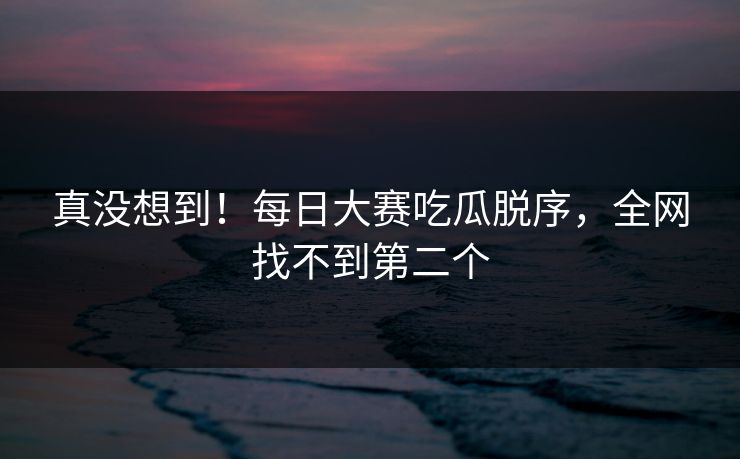 真没想到！每日大赛吃瓜脱序，全网找不到第二个