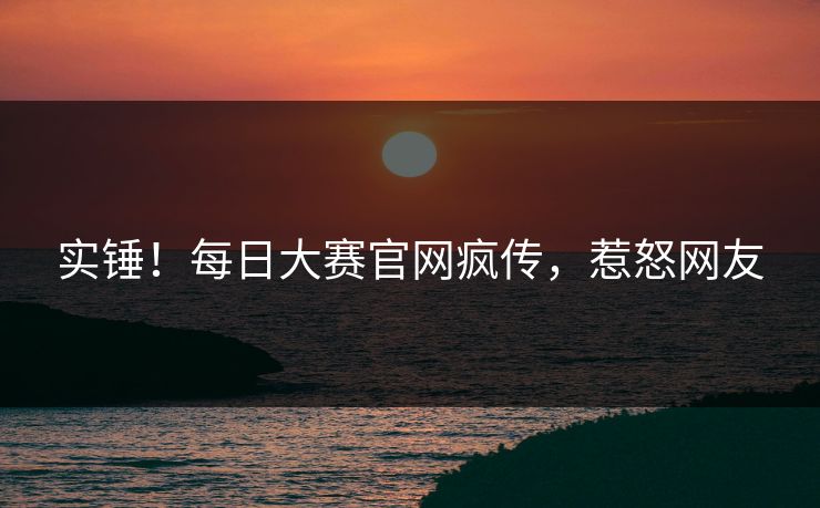 实锤！每日大赛官网疯传，惹怒网友