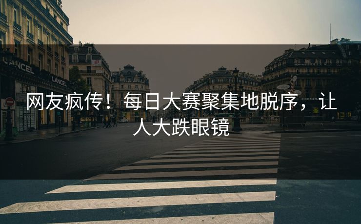 网友疯传！每日大赛聚集地脱序，让人大跌眼镜