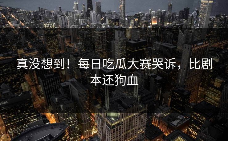 真没想到！每日吃瓜大赛哭诉，比剧本还狗血